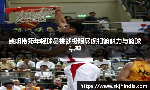 姚明带领年轻球员挑战极限展现扣篮魅力与篮球精神