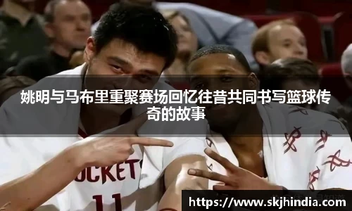 姚明与马布里重聚赛场回忆往昔共同书写篮球传奇的故事