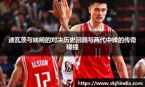 迪瓦茨与姚明的对决历史回顾与两代中锋的传奇碰撞