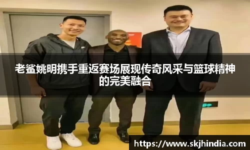 老鲨姚明携手重返赛场展现传奇风采与篮球精神的完美融合