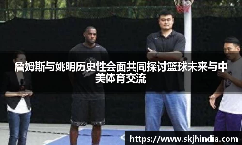 詹姆斯与姚明历史性会面共同探讨篮球未来与中美体育交流