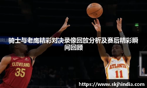 骑士与老鹰精彩对决录像回放分析及赛后精彩瞬间回顾